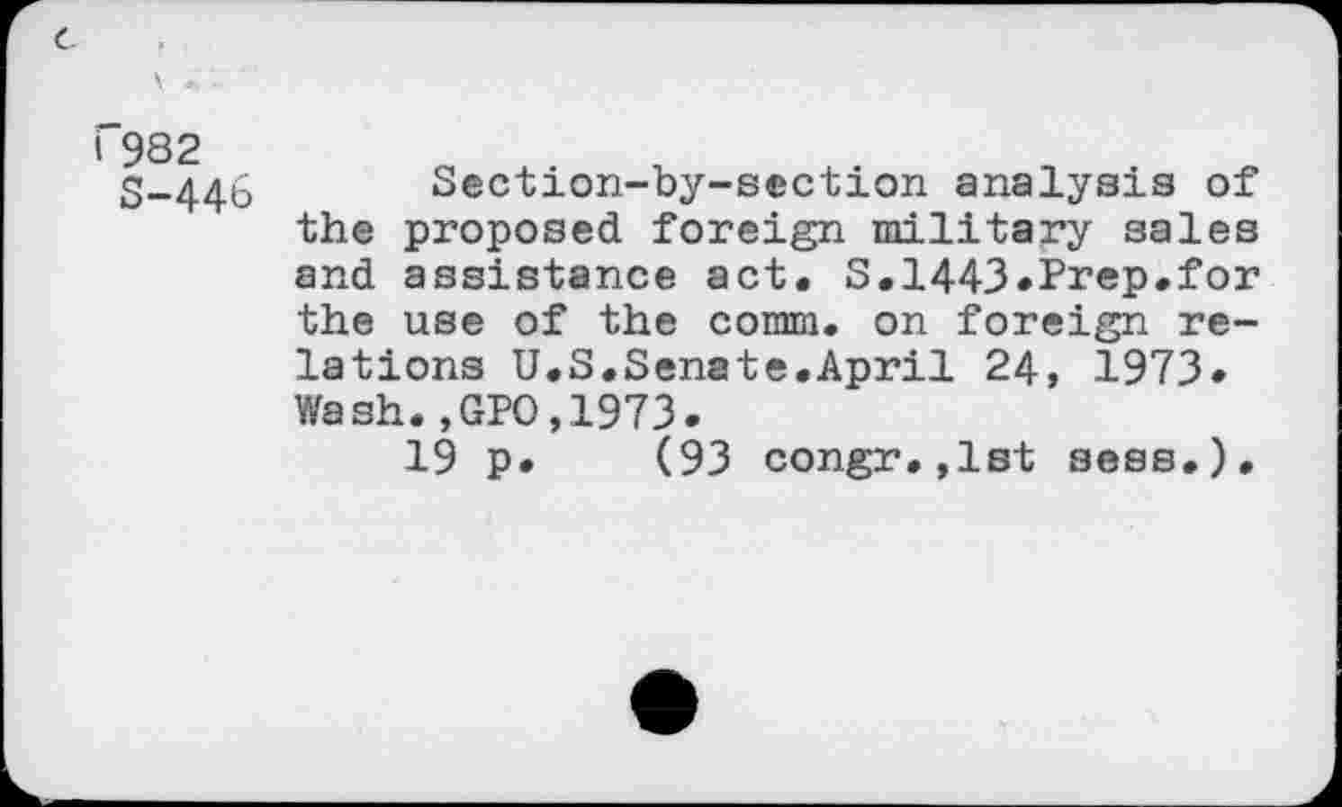 ﻿I 982
S-446
Section-by-s©ction analysis of the proposed foreign military sales and assistance act. S.1443*Prep.for the use of the comm, on foreign relations U.S.Senate.April 24, 1973. Wash.,GPO,1973.
19 p. (93 congr.,lst sees.).